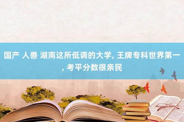 国产 人兽 湖南这所低调的大学， 王牌专科世界第一， 考平分数很亲民