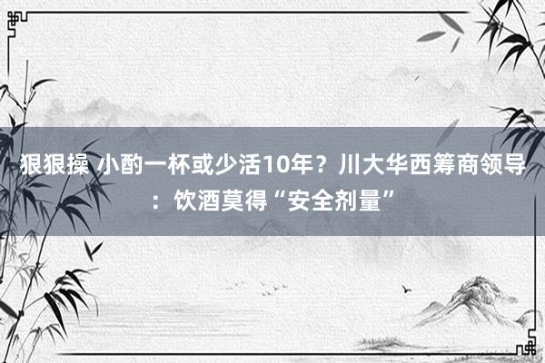 狠狠操 小酌一杯或少活10年？川大华西筹商领导：饮酒莫得“安全剂量”