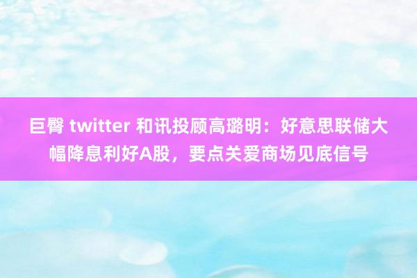 巨臀 twitter 和讯投顾高璐明：好意思联储大幅降息利好A股，要点关爱商场见底信号