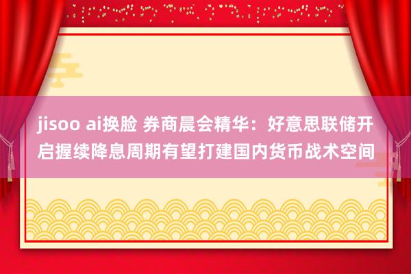 jisoo ai换脸 券商晨会精华：好意思联储开启握续降息周期有望打建国内货币战术空间