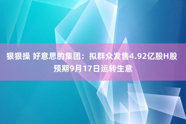 狠狠操 好意思的集团：拟群众发售4.92亿股H股 预期9月17日运转生意