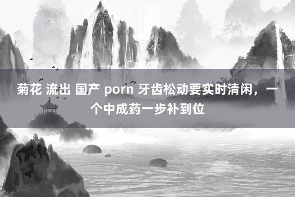 菊花 流出 国产 porn 牙齿松动要实时清闲，一个中成药一步补到位