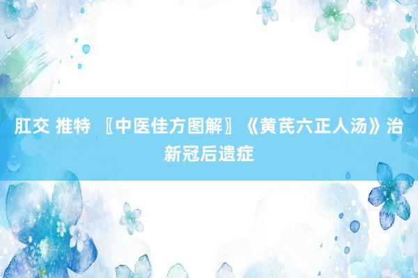 肛交 推特 〖中医佳方图解〗《黄芪六正人汤》治新冠后遗症