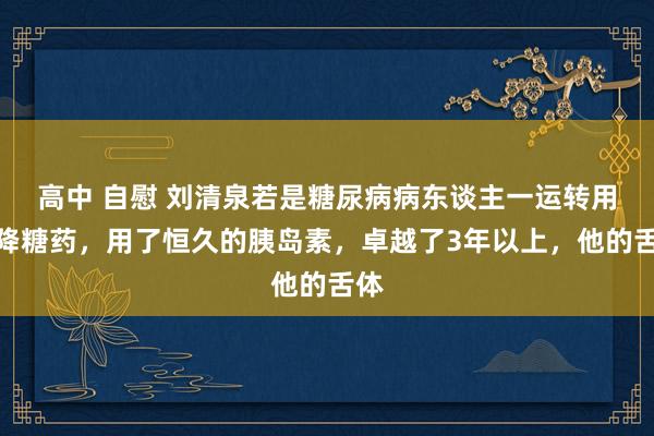 高中 自慰 刘清泉若是糖尿病病东谈主一运转用了降糖药，用了恒久的胰岛素，卓越了3年以上，他的舌体