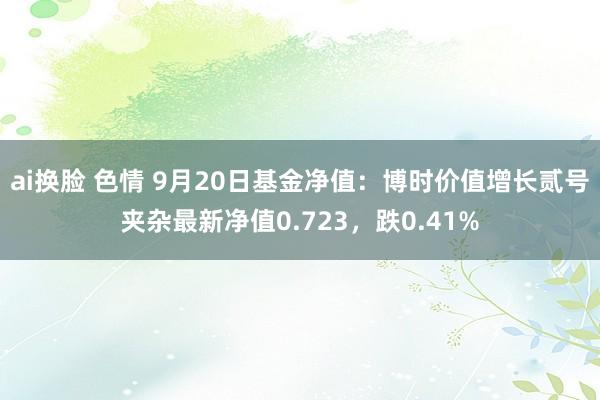 ai换脸 色情 9月20日基金净值：博时价值增长贰号夹杂最新净值0.723，跌0.41%