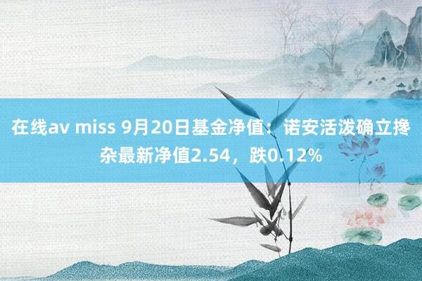 在线av miss 9月20日基金净值：诺安活泼确立搀杂最新净值2.54，跌0.12%