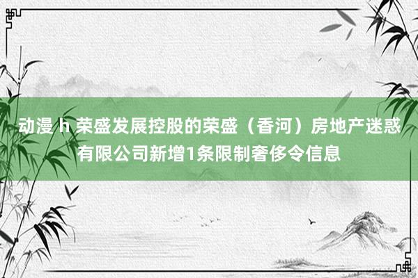 动漫 h 荣盛发展控股的荣盛（香河）房地产迷惑有限公司新增1条限制奢侈令信息