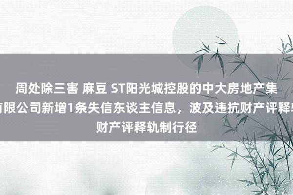 周处除三害 麻豆 ST阳光城控股的中大房地产集团南昌有限公司新增1条失信东谈主信息，波及违抗财产评释轨制行径