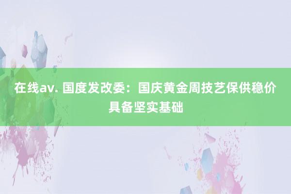 在线av. 国度发改委：国庆黄金周技艺保供稳价具备坚实基础