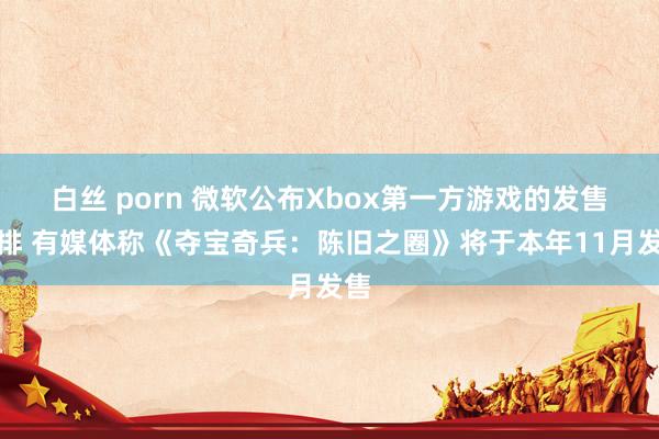 白丝 porn 微软公布Xbox第一方游戏的发售安排 有媒体称《夺宝奇兵：陈旧之圈》将于本年11月发售