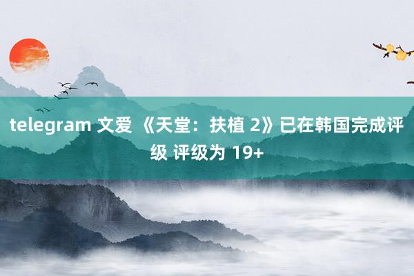 telegram 文爱 《天堂：扶植 2》已在韩国完成评级 评级为 19+