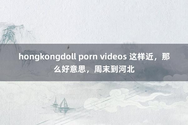 hongkongdoll porn videos 这样近，那么好意思，周末到河北