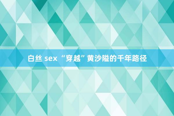 白丝 sex “穿越”黄沙隘的千年路径