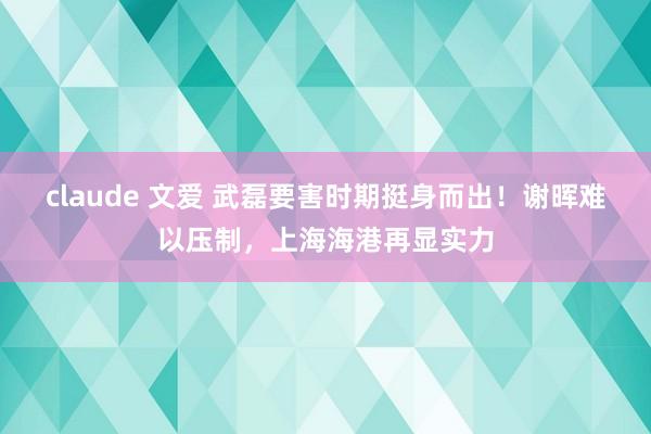 claude 文爱 武磊要害时期挺身而出！谢晖难以压制，上海海港再显实力