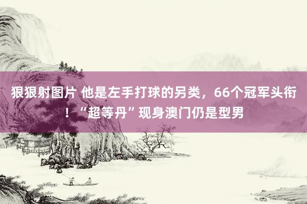 狠狠射图片 他是左手打球的另类，66个冠军头衔！“超等丹”现身澳门仍是型男