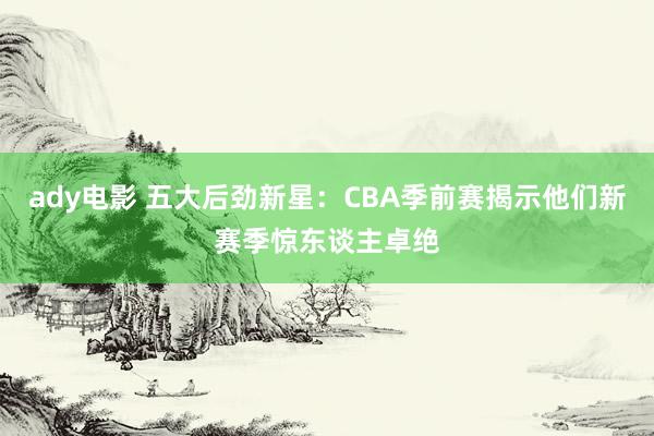 ady电影 五大后劲新星：CBA季前赛揭示他们新赛季惊东谈主卓绝