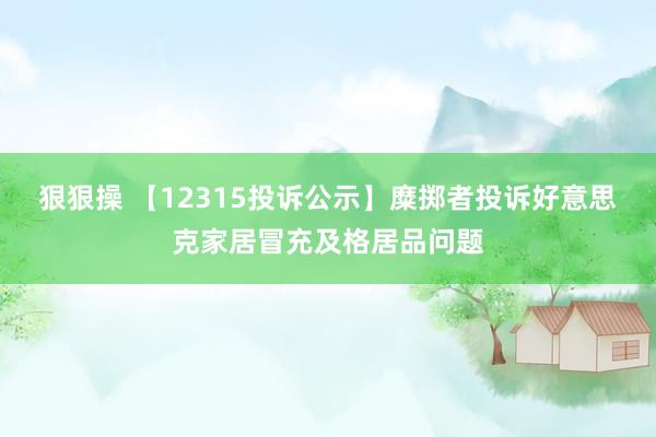 狠狠操 【12315投诉公示】糜掷者投诉好意思克家居冒充及格居品问题