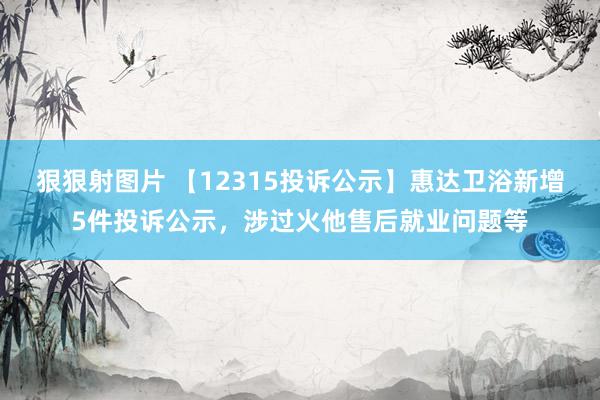 狠狠射图片 【12315投诉公示】惠达卫浴新增5件投诉公示，涉过火他售后就业问题等