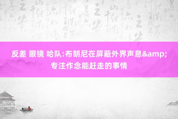 反差 眼镜 哈队:布朗尼在屏蔽外界声息&专注作念能赶走的事情