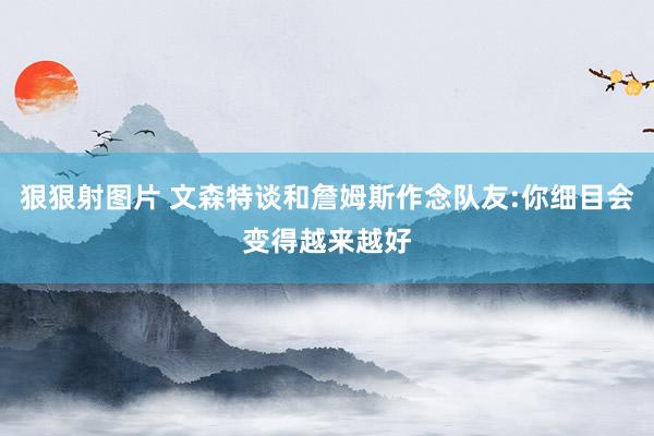 狠狠射图片 文森特谈和詹姆斯作念队友:你细目会变得越来越好