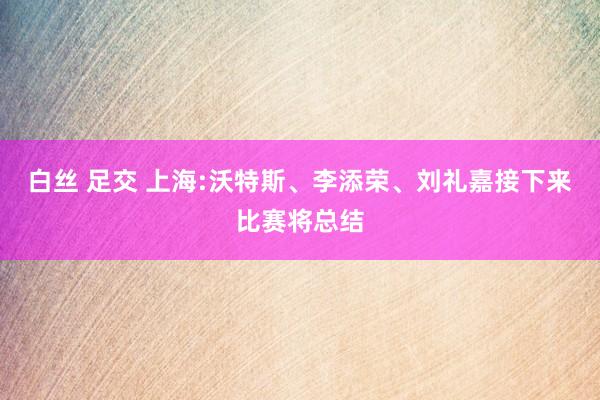 白丝 足交 上海:沃特斯、李添荣、刘礼嘉接下来比赛将总结