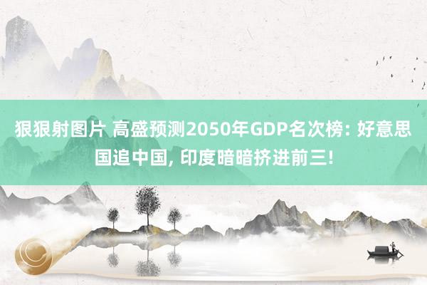 狠狠射图片 高盛预测2050年GDP名次榜: 好意思国追中国， 印度暗暗挤进前三!