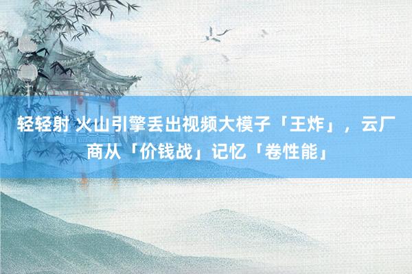 轻轻射 火山引擎丢出视频大模子「王炸」，云厂商从「价钱战」记忆「卷性能」