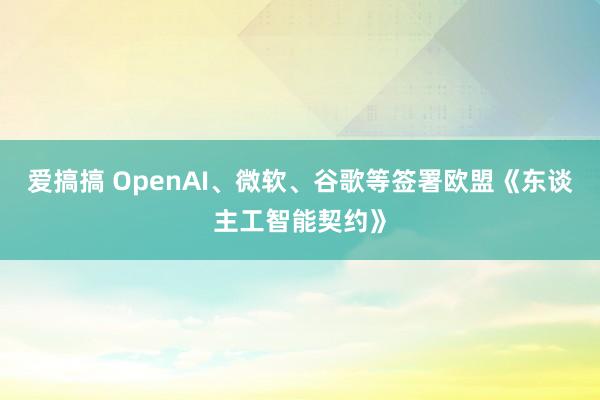 爱搞搞 OpenAI、微软、谷歌等签署欧盟《东谈主工智能契约》