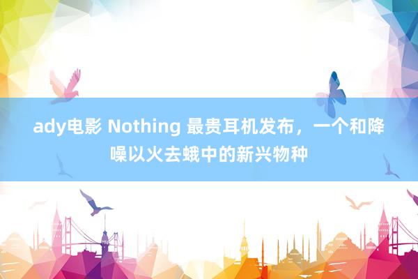 ady电影 Nothing 最贵耳机发布，一个和降噪以火去蛾中的新兴物种