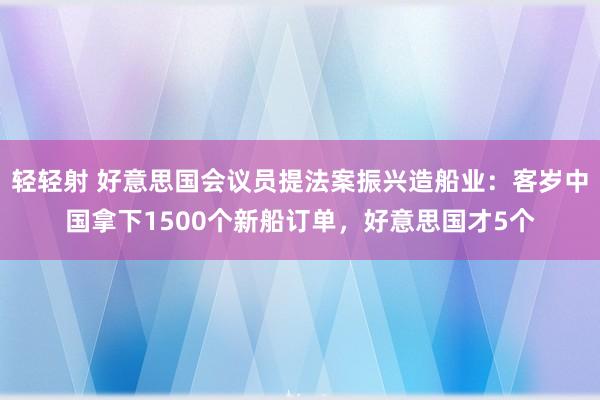 轻轻射 好意思国会议员提法案振兴造船业：客岁中国拿下1500个新船订单，好意思国才5个