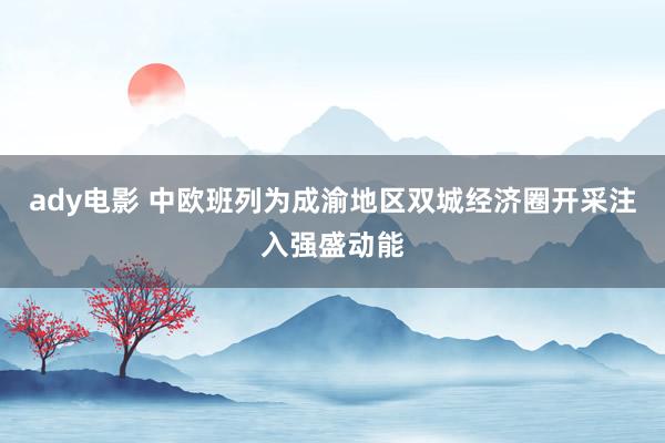 ady电影 中欧班列为成渝地区双城经济圈开采注入强盛动能