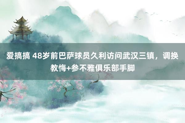 爱搞搞 48岁前巴萨球员久利访问武汉三镇，调换教悔+参不雅俱乐部手脚