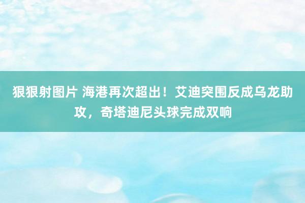 狠狠射图片 海港再次超出！艾迪突围反成乌龙助攻，奇塔迪尼头球完成双响