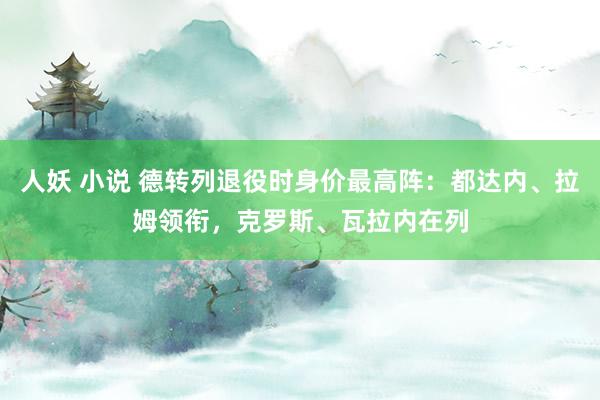 人妖 小说 德转列退役时身价最高阵：都达内、拉姆领衔，克罗斯、瓦拉内在列