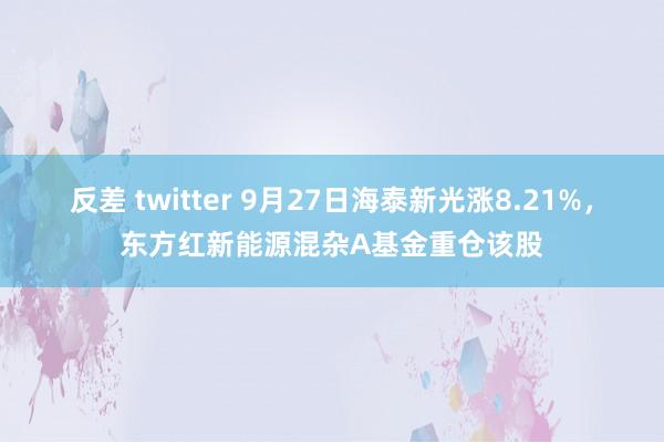 反差 twitter 9月27日海泰新光涨8.21%，东方红新能源混杂A基金重仓该股