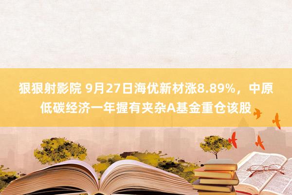 狠狠射影院 9月27日海优新材涨8.89%，中原低碳经济一年握有夹杂A基金重仓该股