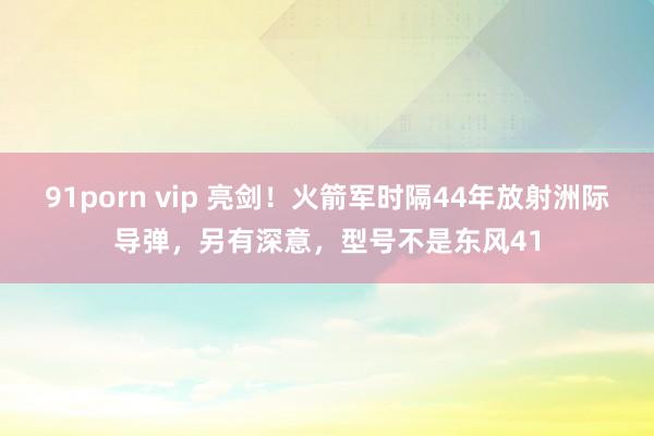 91porn vip 亮剑！火箭军时隔44年放射洲际导弹，另有深意，型号不是东风41