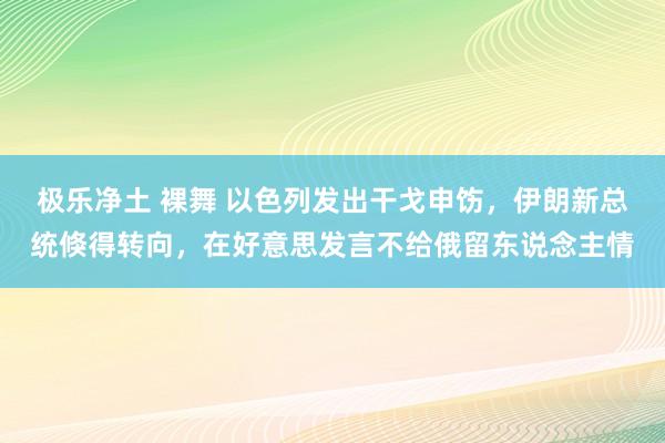 极乐净土 裸舞 以色列发出干戈申饬，伊朗新总统倏得转向，在好意思发言不给俄留东说念主情