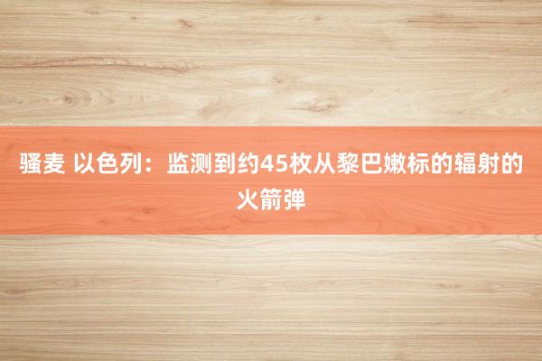 骚麦 以色列：监测到约45枚从黎巴嫩标的辐射的火箭弹