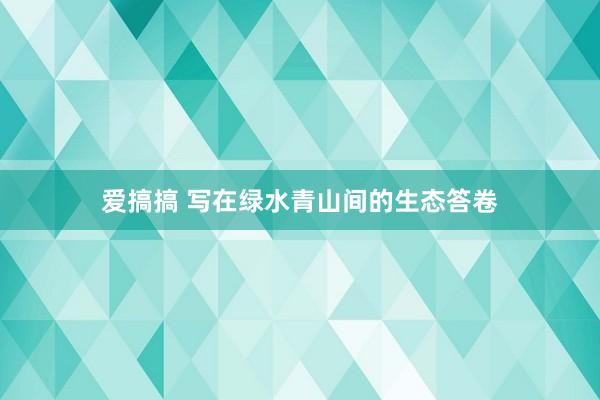 爱搞搞 写在绿水青山间的生态答卷