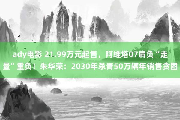 ady电影 21.99万元起售，阿维塔07肩负“走量”重负！朱华荣：2030年杀青50万辆年销售贪图