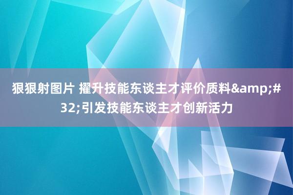 狠狠射图片 擢升技能东谈主才评价质料&#32;引发技能东谈主才创新活力