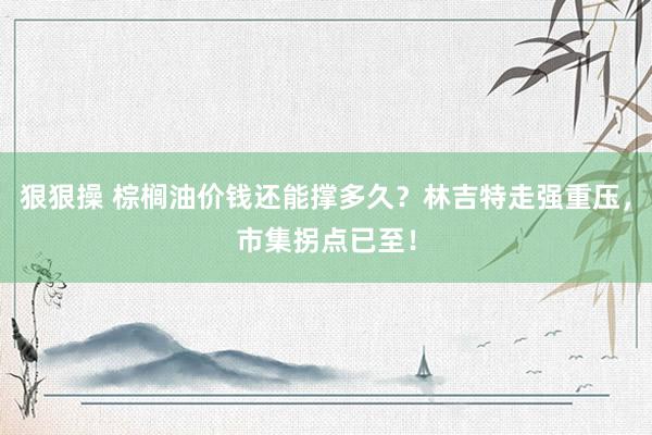 狠狠操 棕榈油价钱还能撑多久？林吉特走强重压，市集拐点已至！