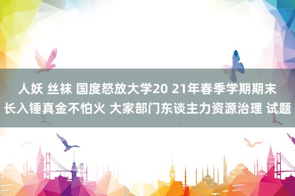 人妖 丝袜 国度怒放大学20 21年春季学期期末长入锤真金不怕火 大家部门东谈主力资源治理 试题