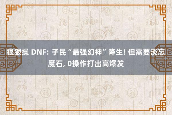 狠狠操 DNF: 子民“最强幻神”降生! 但需要淡忘魔石， 0操作打出高爆发