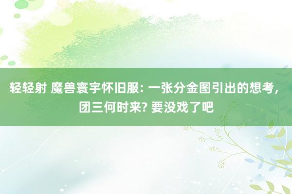 轻轻射 魔兽寰宇怀旧服: 一张分金图引出的想考， 团三何时来? 要没戏了吧