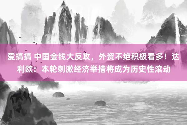 爱搞搞 中国金钱大反攻，外资不绝积极看多！达利欧：本轮刺激经济举措将成为历史性滚动