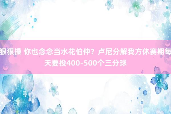 狠狠操 你也念念当水花伯仲？卢尼分解我方休赛期每天要投400-500个三分球