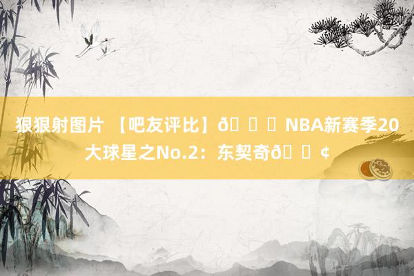 狠狠射图片 【吧友评比】🌟NBA新赛季20大球星之No.2：东契奇🂢