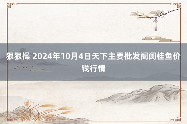 狠狠操 2024年10月4日天下主要批发阛阓桂鱼价钱行情